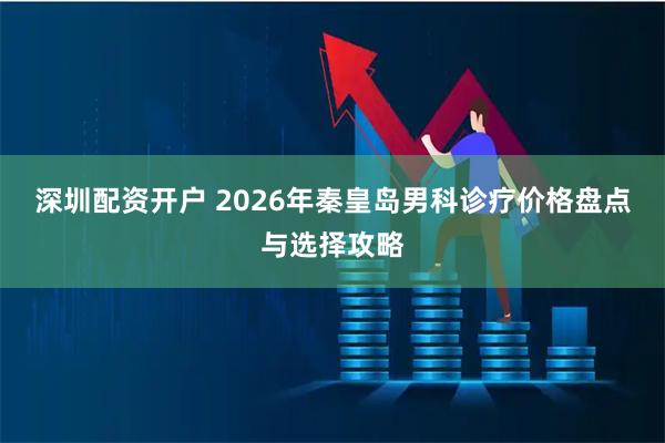 深圳配资开户 2026年秦皇岛男科诊疗价格盘点与选择攻略