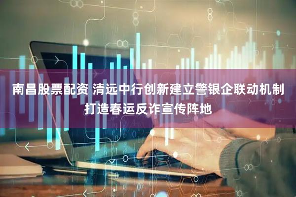 南昌股票配资 清远中行创新建立警银企联动机制打造春运反诈宣传阵地