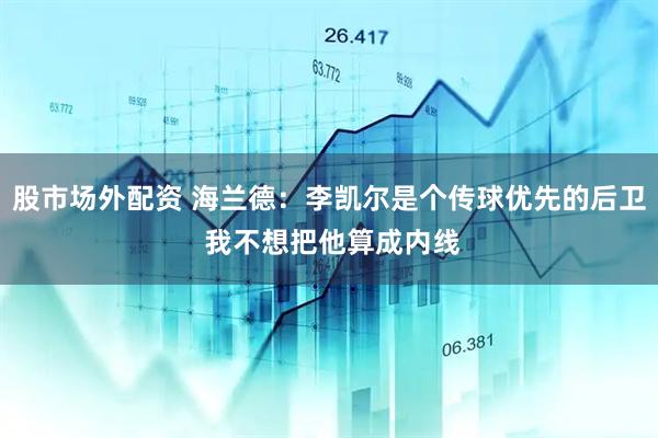 股市场外配资 海兰德：李凯尔是个传球优先的后卫 我不想把他算成内线