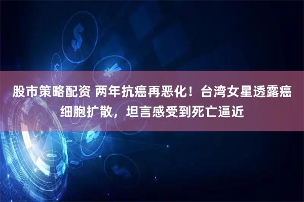 股市策略配资 两年抗癌再恶化！台湾女星透露癌细胞扩散，坦言感受到死亡逼近