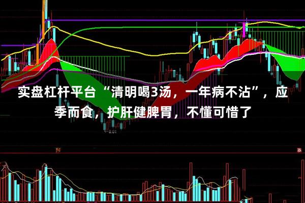 实盘杠杆平台 “清明喝3汤，一年病不沾”，应季而食，护肝健脾胃，不懂可惜了