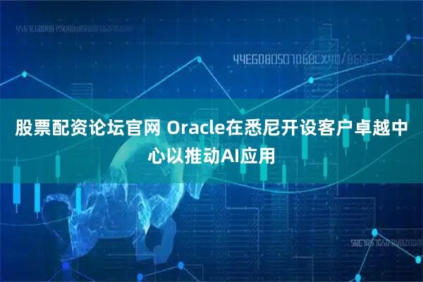 股票配资论坛官网 Oracle在悉尼开设客户卓越中心以推动AI应用
