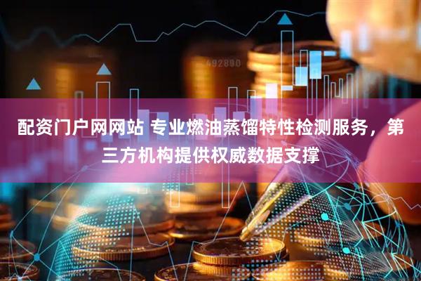 配资门户网网站 专业燃油蒸馏特性检测服务，第三方机构提供权威数据支撑