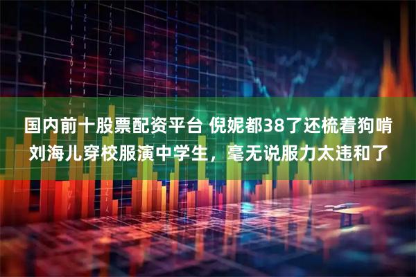 国内前十股票配资平台 倪妮都38了还梳着狗啃刘海儿穿校服演中学生，毫无说服力太违和了