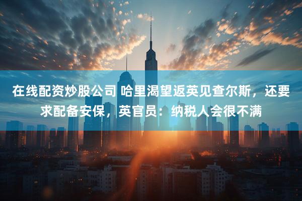 在线配资炒股公司 哈里渴望返英见查尔斯，还要求配备安保，英官员：纳税人会很不满