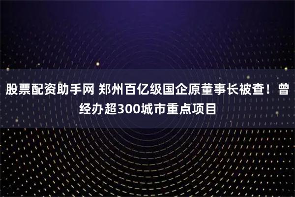 股票配资助手网 郑州百亿级国企原董事长被查！曾经办超300城市重点项目