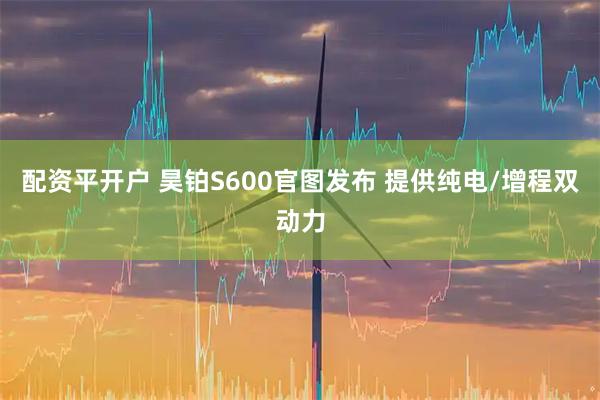 配资平开户 昊铂S600官图发布 提供纯电/增程双动力
