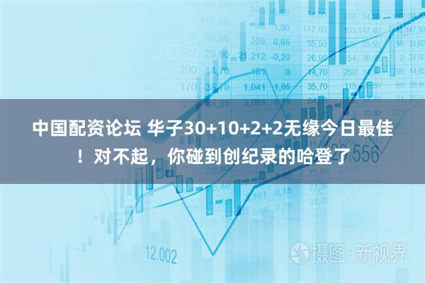 中国配资论坛 华子30+10+2+2无缘今日最佳！对不起，你碰到创纪录的哈登了