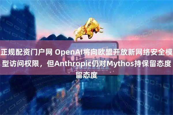 正规配资门户网 OpenAI将向欧盟开放新网络安全模型访问权限，但Anthropic仍对Mythos持保留态度