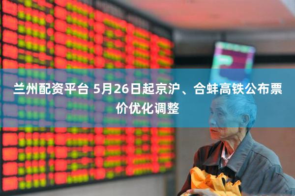 兰州配资平台 5月26日起京沪、合蚌高铁公布票价优化调整