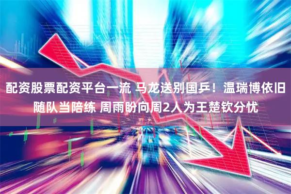 配资股票配资平台一流 马龙送别国乒！温瑞博依旧随队当陪练 周雨盼向周2人为王楚钦分忧