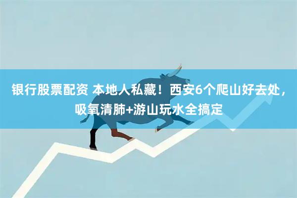 银行股票配资 本地人私藏!西安6个爬山好去处,吸氧清肺+游山玩水全搞定