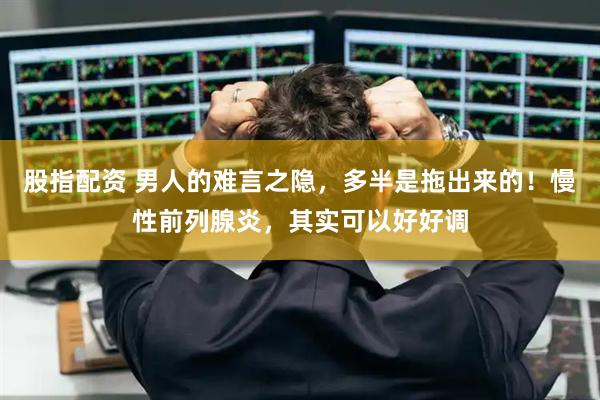 股指配资 男人的难言之隐，多半是拖出来的！慢性前列腺炎，其实可以好好调