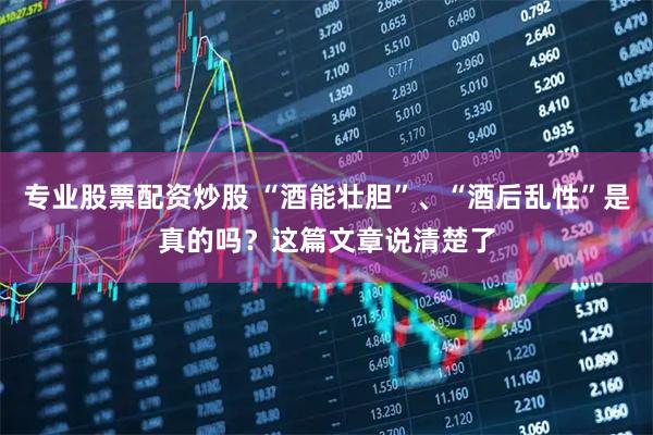专业股票配资炒股 “酒能壮胆”、“酒后乱性”是真的吗？这篇文章说清楚了