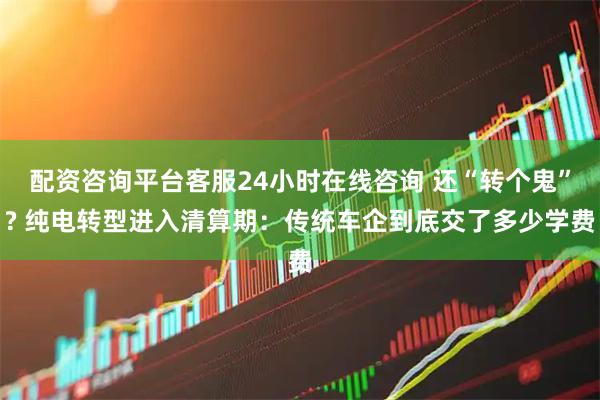 配资咨询平台客服24小时在线咨询 还“转个鬼”? 纯电转型进入清算期：传统车企到底交了多少学费