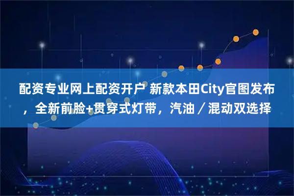 配资专业网上配资开户 新款本田City官图发布，全新前脸+贯穿式灯带，汽油／混动双选择