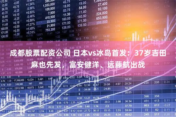 成都股票配资公司 日本vs冰岛首发：37岁吉田麻也先发，富安健洋、远藤航出战