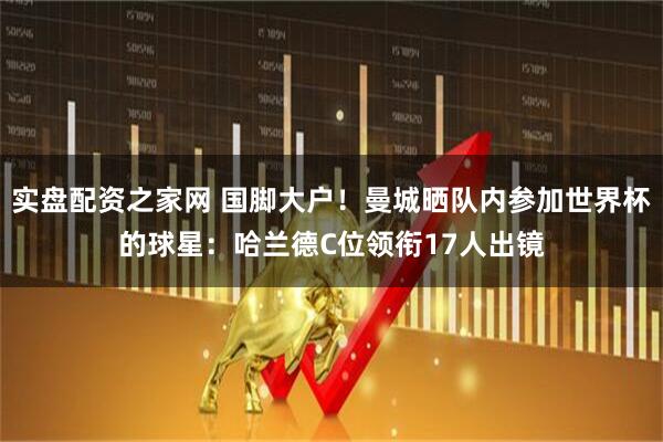 实盘配资之家网 国脚大户！曼城晒队内参加世界杯的球星：哈兰德C位领衔17人出镜