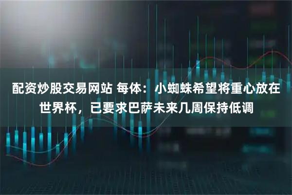 配资炒股交易网站 每体：小蜘蛛希望将重心放在世界杯，已要求巴萨未来几周保持低调