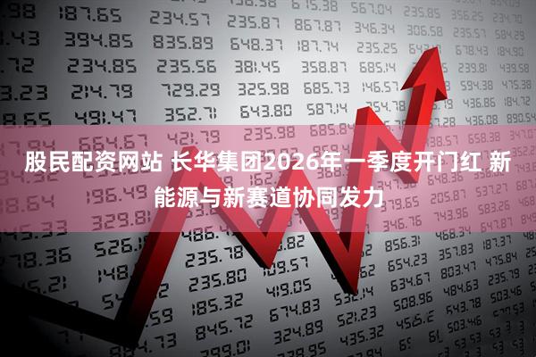 股民配资网站 长华集团2026年一季度开门红 新能源与新赛道协同发力