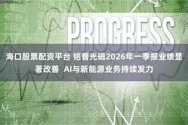 海口股票配资平台 铭普光磁2026年一季报业绩显著改善  AI与新能源业务持续发力
