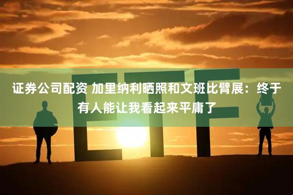 证券公司配资 加里纳利晒照和文班比臂展：终于有人能让我看起来平庸了