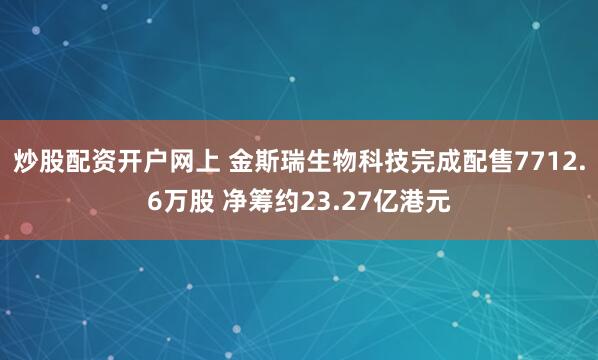 炒股配资开户网上 金斯瑞生物科技完成配售7712.6万股 净筹约23.27亿港元