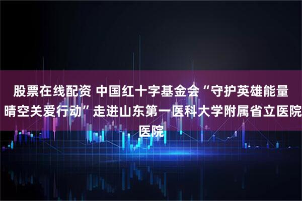 股票在线配资 中国红十字基金会“守护英雄能量 晴空关爱行动”走进山东第一医科大学附属省立医院