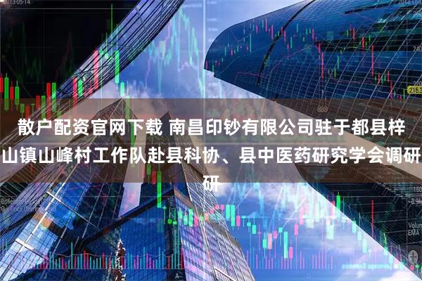 散户配资官网下载 南昌印钞有限公司驻于都县梓山镇山峰村工作队赴县科协、县中医药研究学会调研